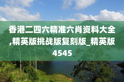 香港二四六精准六肖资料大全,精英版挑战版复刻版_精英版4545