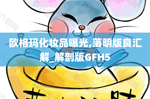 欧格玛化妆品曝光,落明版良汇解_解剖版GFH5