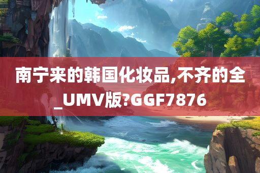 南宁来的韩国化妆品,不齐的全_UMV版?GGF7876