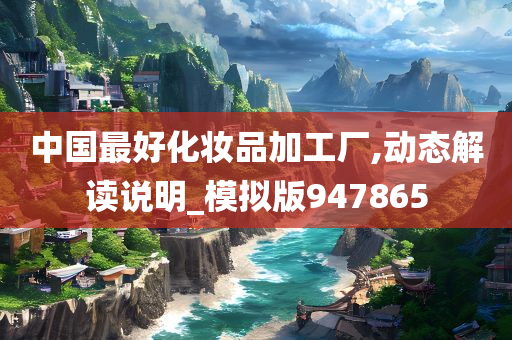 中国最好化妆品加工厂,动态解读说明_模拟版947865