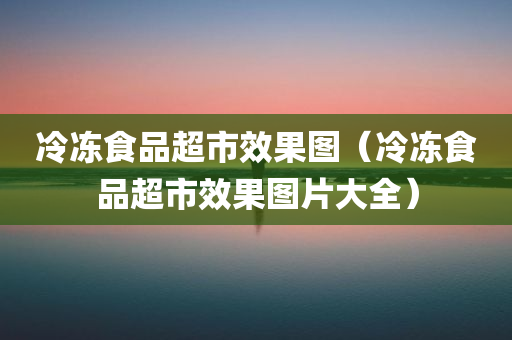 冷冻食品超市效果图（冷冻食品超市效果图片大全）