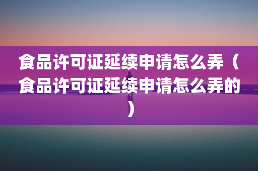 食品许可证延续申请怎么弄（食品许可证延续申请怎么弄的）