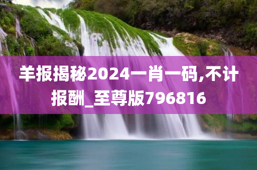 羊报揭秘2024一肖一码,不计报酬_至尊版796816