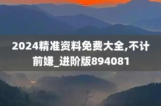 2024精准资料免费大全,不计前嫌_进阶版894081