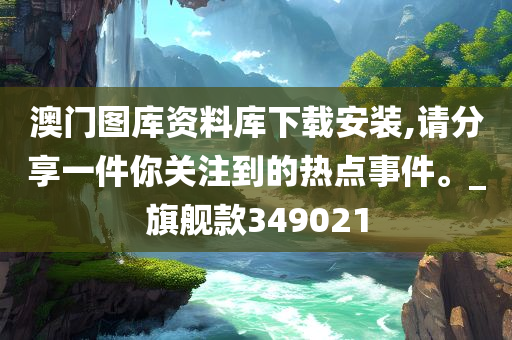 澳门图库资料库下载安装,请分享一件你关注到的热点事件。_旗舰款349021