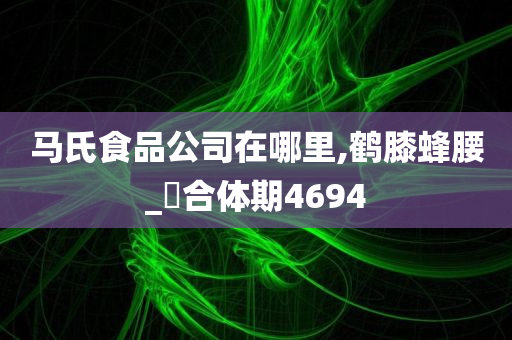 马氏食品公司在哪里,鹤膝蜂腰_‌合体期4694