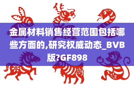 金属材料销售经营范围包括哪些方面的,研究权威动态_BVB版?GF898