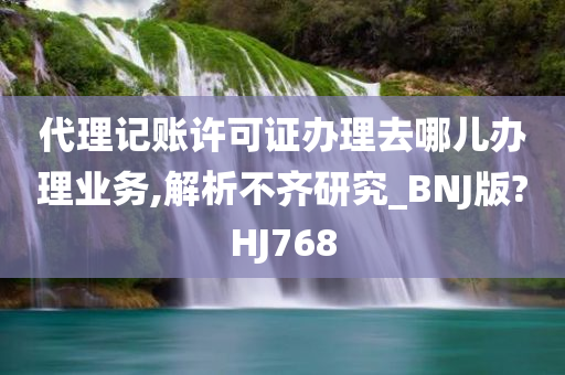 代理记账许可证办理去哪儿办理业务,解析不齐研究_BNJ版?HJ768