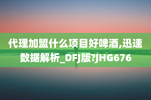 代理加盟什么项目好啤酒,迅速数据解析_DFJ版?JHG676