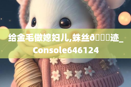 给金毛做媳妇儿,蛛丝🐎迹_Console646124