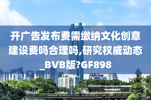 开广告发布费需缴纳文化创意建设费吗合理吗,研究权威动态_BVB版?GF898