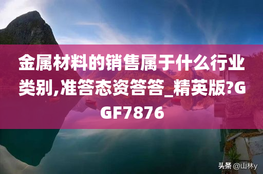 金属材料的销售属于什么行业类别,准答态资答答_精英版?GGF7876