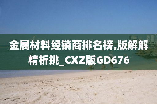 金属材料经销商排名榜,版解解精析挑_CXZ版GD676