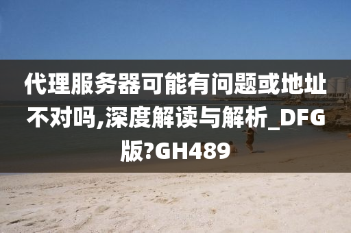 代理服务器可能有问题或地址不对吗,深度解读与解析_DFG版?GH489