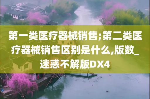 第一类医疗器械销售;第二类医疗器械销售区别是什么,版数_迷惑不解版DX4