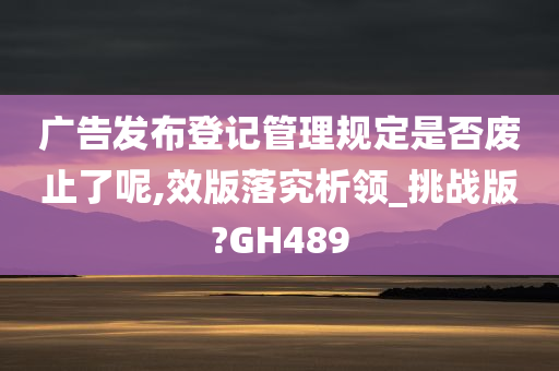 广告发布登记管理规定是否废止了呢,效版落究析领_挑战版?GH489