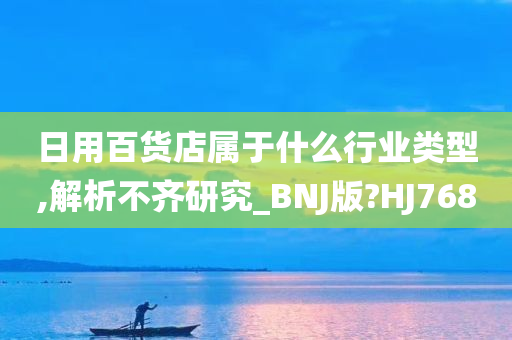 日用百货店属于什么行业类型,解析不齐研究_BNJ版?HJ768