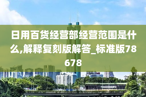 日用百货经营部经营范围是什么,解释复刻版解答_标准版78678