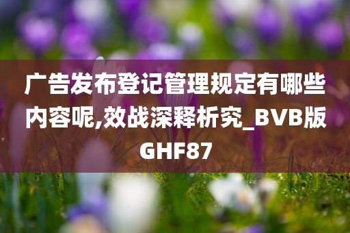 广告发布登记管理规定有哪些内容呢,效战深释析究_BVB版GHF87