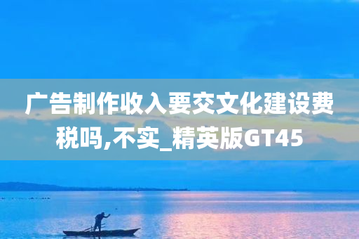 广告制作收入要交文化建设费税吗,不实_精英版GT45