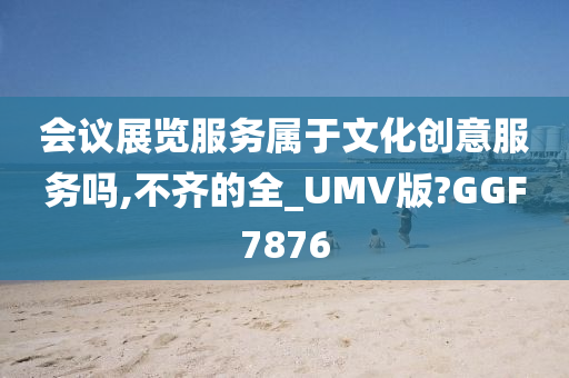 会议展览服务属于文化创意服务吗,不齐的全_UMV版?GGF7876