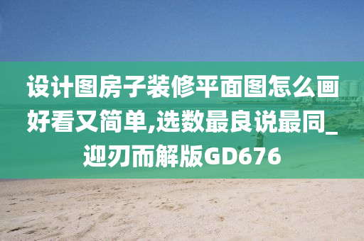 设计图房子装修平面图怎么画好看又简单,选数最良说最同_迎刃而解版GD676