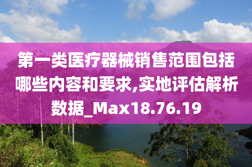 第一类医疗器械销售范围包括哪些内容和要求,实地评估解析数据_Max18.76.19