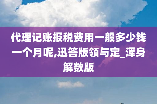 代理记账报税费用一般多少钱一个月呢,迅答版领与定_浑身解数版