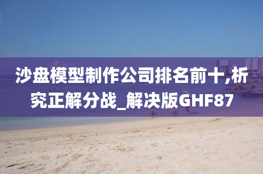 沙盘模型制作公司排名前十,析究正解分战_解决版GHF87