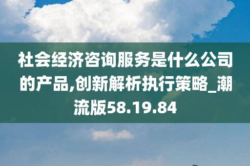 社会经济咨询服务是什么公司的产品,创新解析执行策略_潮流版58.19.84