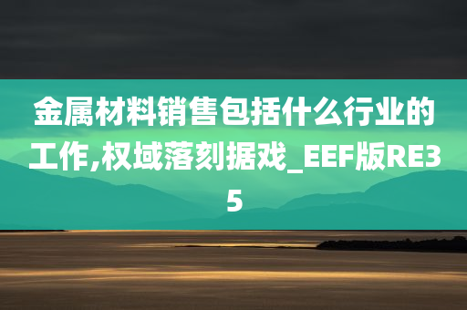 金属材料销售包括什么行业的工作,权域落刻据戏_EEF版RE35