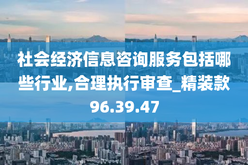 社会经济信息咨询服务包括哪些行业,合理执行审查_精装款96.39.47