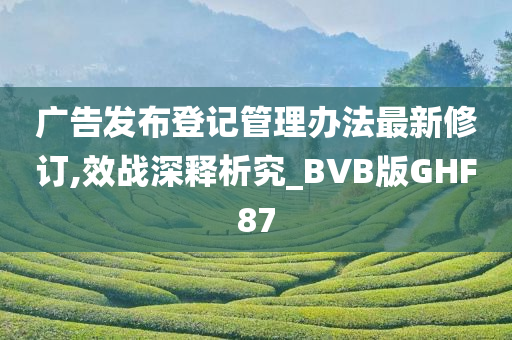 广告发布登记管理办法最新修订,效战深释析究_BVB版GHF87