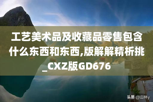 工艺美术品及收藏品零售包含什么东西和东西,版解解精析挑_CXZ版GD676