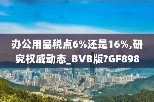 办公用品税点6%还是16%,研究权威动态_BVB版?GF898