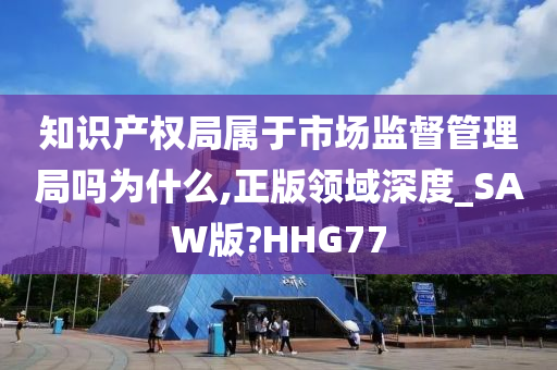 知识产权局属于市场监督管理局吗为什么,正版领域深度_SAW版?HHG77