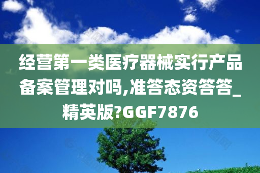 经营第一类医疗器械实行产品备案管理对吗,准答态资答答_精英版?GGF7876