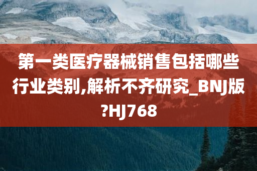 第一类医疗器械销售包括哪些行业类别,解析不齐研究_BNJ版?HJ768