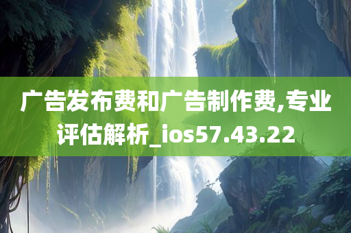 广告发布费和广告制作费,专业评估解析_ios57.43.22