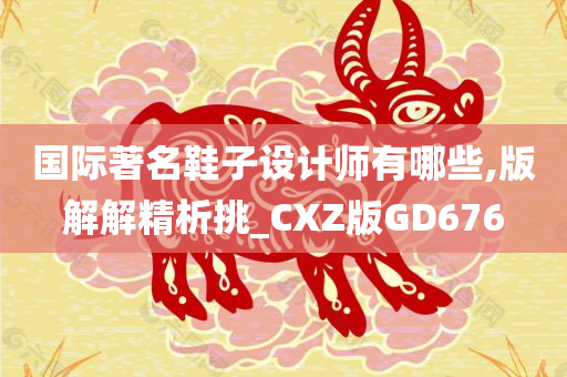 国际著名鞋子设计师有哪些,版解解精析挑_CXZ版GD676