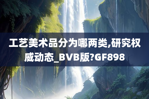 工艺美术品分为哪两类,研究权威动态_BVB版?GF898