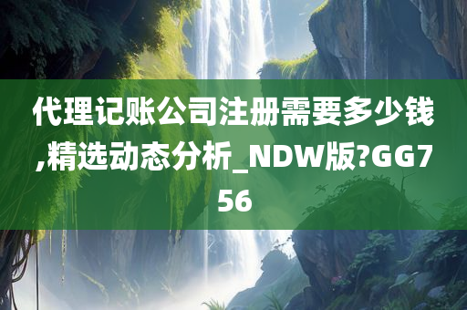 代理记账公司注册需要多少钱,精选动态分析_NDW版?GG756